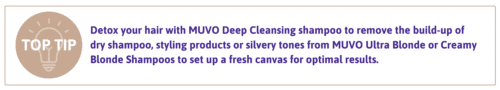 Pro Tip: Detox your hair with MUVO Deep Cleansing shampoo to remove the build-up of dry shampoo, styling products or silvery tones from MUVO Ultra Blonde or Creamy Blonde Shampoos to set up a fresh canvas for optimal results.