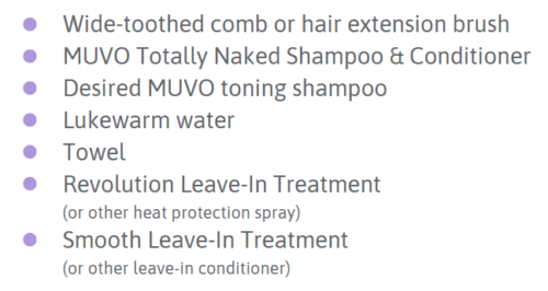 Checklist image with the following dot points: A wide-toothed comb or hair extension brush Totally Naked shampoo and conditioner A MUVO toning shampoo suitable for the desired shade Lukewarm water Towel Revolution Treatment / Heat protectant spray Leave-in conditioner (optional)